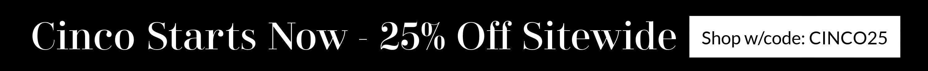 Home Page Banner - Cinco Starts Now - 25% off sitewide $75+. Shop w/code: CINCO25. Only one coupon per order. Cannot be applied to previous orders or combined with any other offers. Offer ends May 5th at 11:59pm PT.