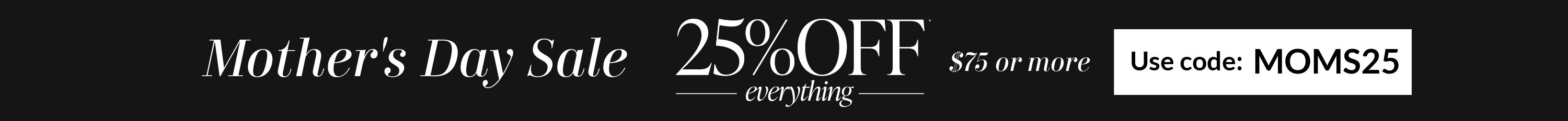 Mother's Day Sale. 25% Off everything $75 or more. Use code: MOMS25.