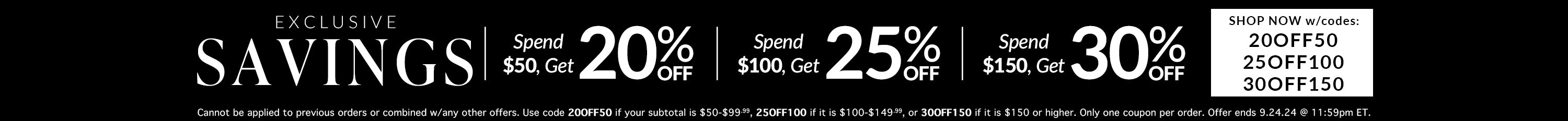 20% purchase of $50, 25% off purchase of $100, 30% off Purchase of $150
Codes: 20OFF50, 25OFF100, 30OFF150
Cannot be applied to previous orders or combined with any other offers. Use code 20OFF50 if your subtotal is $50-$99.99, 25OFF100 if it is $100-$149.99, or 30OFF150 if it is $150 or higher. Only one coupon per order. Offer ends 9.24.24 @ 11:59pm ET.