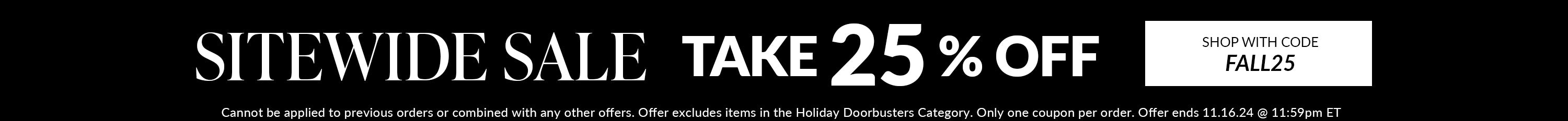 sitewide sale take 25% off sitewide with code FALL25 Cannot be applied to previous orders or combined with any other offers. Offer excludes items in the Holiday Doorbusters Category. Only one coupon per order. Offer ends 11.16.24 @ 11:59pm ET