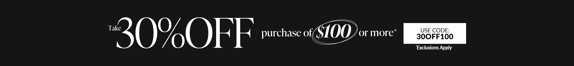 take 30% off purchase of $100 or more use code 30OFF100 exclusions apply Cannot be applied to previous orders or combined with any other offers. Offer excludes Holiday Doorbusters. Subtotal must be at least $99.99 to get 30% off. Only one coupon per order. Offer ends 12.9.24 @ 11:59pm PT