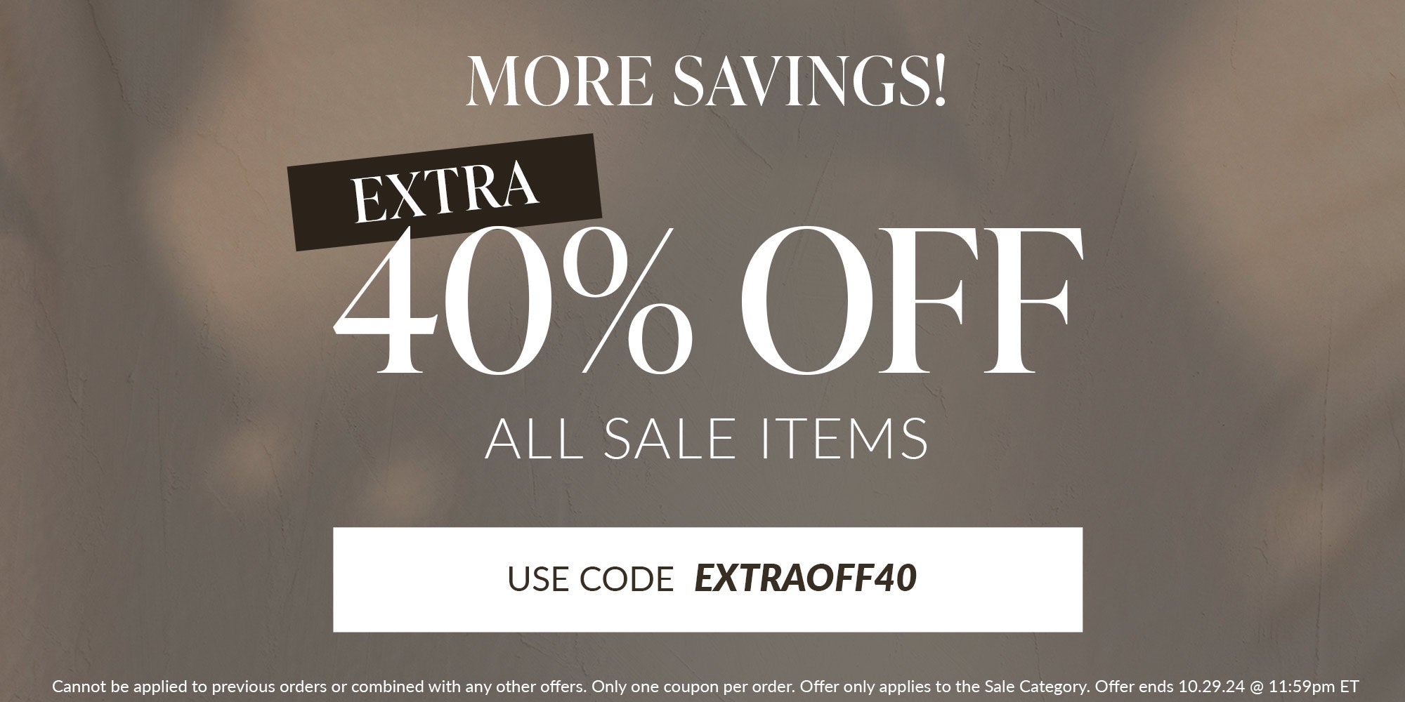 more savings! extra 40% off all sale items use code EXTRAOFF40 Cannot be applied to previous orders or combined with any other offers. Only one coupon per order. Offer only applies to the Sale Category. Offer ends 10.29.24 @ 11:59pm ET