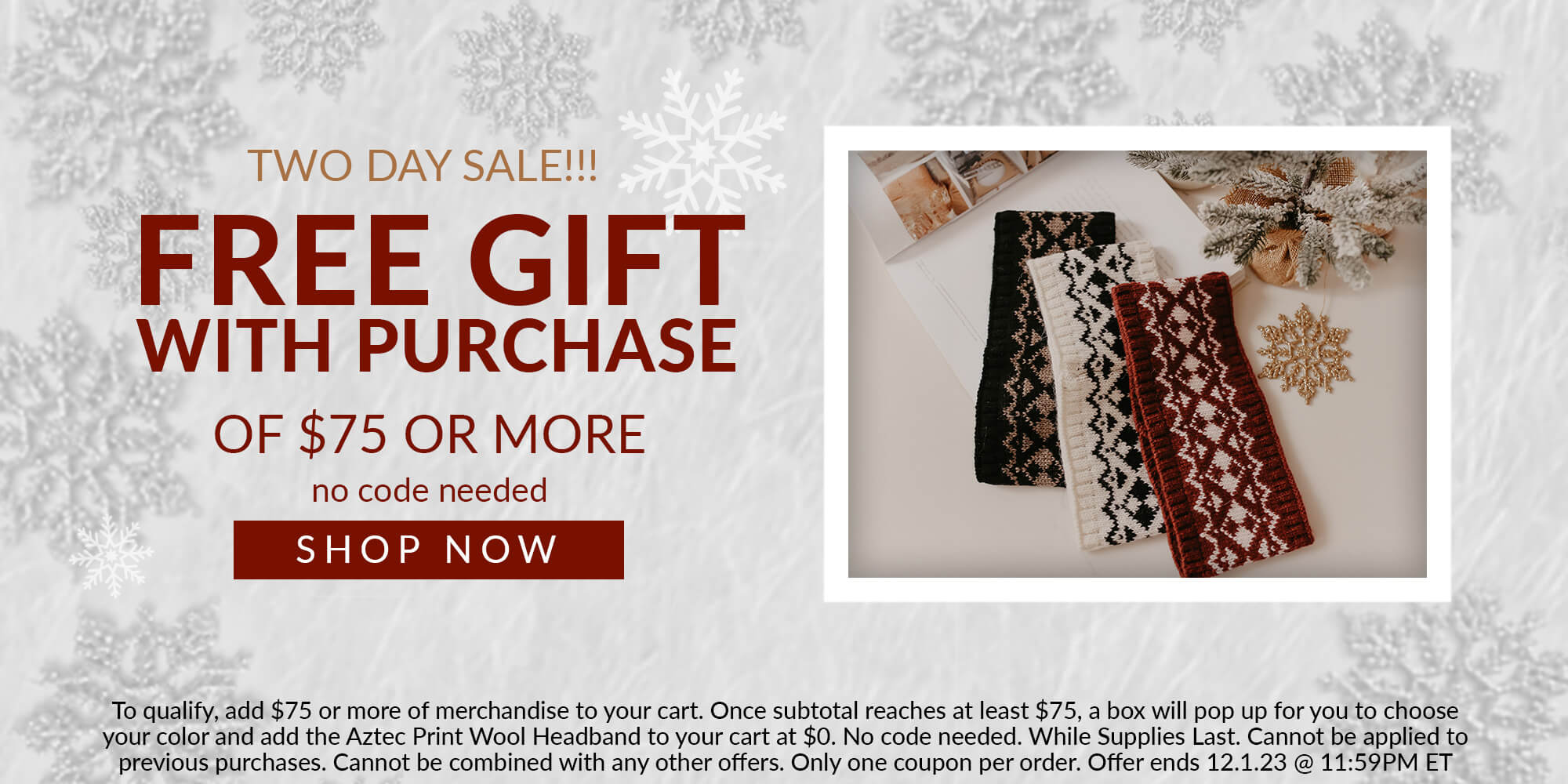 two day sale!!! free gift with purchase of $75 or more no code needed shop now To qualify, add $75 or more of merchandise to your cart. Once subtotal reaches at least $75, a box will pop up for you to choose your color and add the Aztec Print Wool Headband to your cart at $0. No code needed. While Supplies Last. Cannot be applied to previous purchases. Cannot be combined with any other offers. Only one coupon per order. Offer ends 12.1.23 @ 11:59PM ET